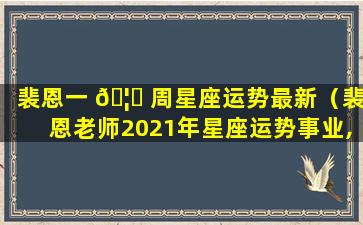 裴恩一 🦍 周星座运势最新（裴恩老师2021年星座运势事业,财运健康）